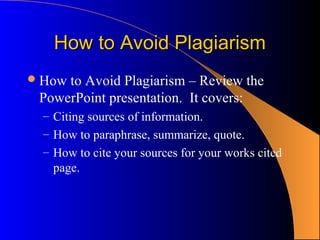How to Avoid Plagiarism
 Howto Avoid Plagiarism – Review the
 PowerPoint presentation. It covers:
  – Citing sources of information.
  – How to paraphrase, summarize, quote.
  – How to cite your sources for your works cited
   page.
 