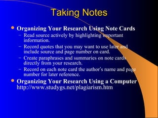 Taking Notes
 Organizing Your Research Using Note Cards
  – Read source actively by highlighting important
     information.
   – Record quotes that you may want to use later and
     include source and page number on card.
   – Create paraphrases and summaries on note cards
     directly from your research.
   – Record on each note card the author’s name and page
     number for later reference.
 Organizing  Your Research Using a Computer
  http://www.studygs.net/plagiarism.htm
 
