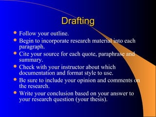 Drafting
 Follow  your outline.
 Begin to incorporate research material into each
  paragraph.
 Cite your source for each quote, paraphrase and
  summary.
 Check with your instructor about which
  documentation and format style to use.
 Be sure to include your opinion and comments on
  the research.
 Write your conclusion based on your answer to
  your research question (your thesis).
 