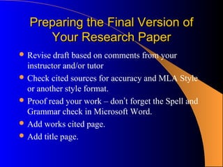 Preparing the Final Version of
      Your Research Paper
 Revise  draft based on comments from your
  instructor and/or tutor
 Check cited sources for accuracy and MLA Style
  or another style format.
 Proof read your work – don’t forget the Spell and
  Grammar check in Microsoft Word.
 Add works cited page.
 Add title page.
 