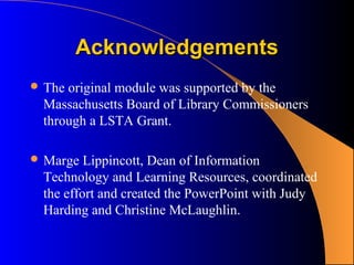Acknowledgements
 Theoriginal module was supported by the
 Massachusetts Board of Library Commissioners
 through a LSTA Grant.

 Marge  Lippincott, Dean of Information
 Technology and Learning Resources, coordinated
 the effort and created the PowerPoint with Judy
 Harding and Christine McLaughlin.
 