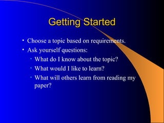 Getting Started
• Choose a topic based on requirements.
• Ask yourself questions:
   •   What do I know about the topic?
   •   What would I like to learn?
   •   What will others learn from reading my
       paper?
 