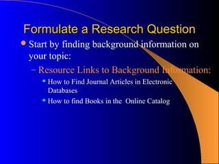 Formulate a Research Question
 Startby finding background information on
  your topic:
   – Resource Links to Background Information:
      How to Find Journal Articles in Electronic
       Databases
      How to find Books in the Online Catalog
 
