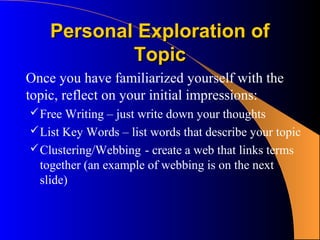 Personal Exploration of
            Topic
Once you have familiarized yourself with the
topic, reflect on your initial impressions:
 Free Writing – just write down your thoughts
 List Key Words – list words that describe your topic
 Clustering/Webbing - create a web that links terms
  together (an example of webbing is on the next
  slide)
 