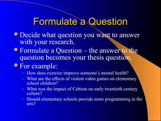 Formulate a Question
 Decide what question you want to answer
  with your research.
 Formulate a Question – the answer to the
  question becomes your thesis question.
 For example:
  – How does exercise improve someone’s mental health?
  – What are the effects of violent video games on elementary
    school children?
  – What was the impact of Cubism on early twentieth century
    culture?
  – Should elementary schools provide more programming in the
    arts?
 