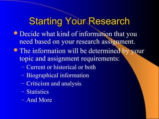 Starting Your Research
 Decide  what kind of information that you
  need based on your research assignment.
 The information will be determined by your
  topic and assignment requirements:
  –   Current or historical or both
  –   Biographical information
  –   Criticism and analysis
  –   Statistics
  –   And More
 