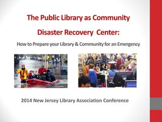 The Public Library as Community
Disaster Recovery Center:
HowtoPrepareyourLibrary&CommunityforanEmergency
2014 New Jersey Library Association Conference
 