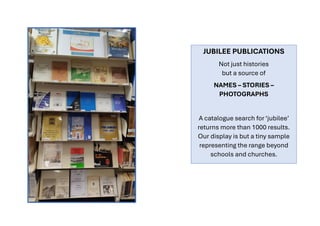 JUBILEE PUBLICATIONS
Not just histories
but a source of
NAMES – STORIES –
PHOTOGRAPHS
A catalogue search for ‘jubilee’
returns more than 1000 results.
Our display is but a tiny sample
representing the range beyond
schools and churches.
 
