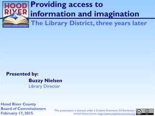 Presented by:
Providing access to
information and imagination
The Library District, three years later
Buzzy Nielsen
Library Director
Hood River County
Board of Commissioners
February 17, 2015
This presentation is licensed under a Creative Commons 3.0 Attribution
United States license. http://www.creativecommons.org
 