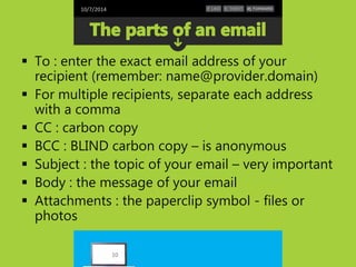 10/7/2014 
 To : enter the exact email address of your 
recipient (remember: name@provider.domain) 
 For multiple recipients, separate each address 
with a comma 
 CC : carbon copy 
 BCC : BLIND carbon copy – is anonymous 
 Subject : the topic of your email – very important 
 Body : the message of your email 
 Attachments : the paperclip symbol - files or 
photos 
10 
 