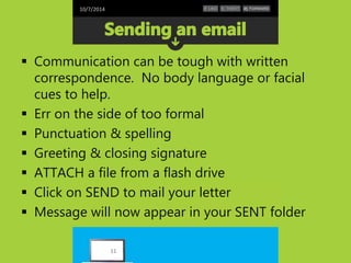 10/7/2014 
 Communication can be tough with written 
correspondence. No body language or facial 
cues to help. 
 Err on the side of too formal 
 Punctuation & spelling 
 Greeting & closing signature 
 ATTACH a file from a flash drive 
 Click on SEND to mail your letter 
 Message will now appear in your SENT folder 
11 
 