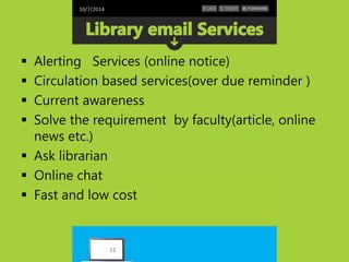 10/7/2014 
 Alerting Services (online notice) 
 Circulation based services(over due reminder ) 
 Current awareness 
 Solve the requirement by faculty(article, online 
news etc.) 
 Ask librarian 
 Online chat 
 Fast and low cost 
12 
 