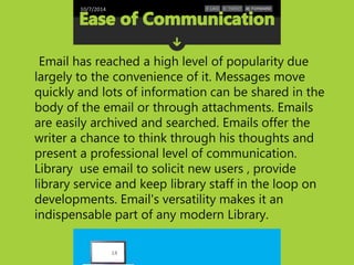 10/7/2014 
Email has reached a high level of popularity due 
largely to the convenience of it. Messages move 
quickly and lots of information can be shared in the 
body of the email or through attachments. Emails 
are easily archived and searched. Emails offer the 
writer a chance to think through his thoughts and 
present a professional level of communication. 
Library use email to solicit new users , provide 
library service and keep library staff in the loop on 
developments. Email's versatility makes it an 
indispensable part of any modern Library. 
14 
 