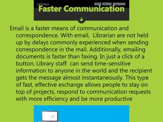 10/7/2014 
Email is a faster means of communication and 
correspondence. With email, Librarian are not held 
up by delays commonly experienced when sending 
correspondence in the mail. Additionally, emailing 
documents is faster than faxing. In just a click of a 
button, Library staff can send time-sensitive 
information to anyone in the world and the recipient 
gets the message almost instantaneously. This type 
of fast, effective exchange allows people to stay on 
top of projects, respond to communication requests 
with more efficiency and be more productive 
15 
 