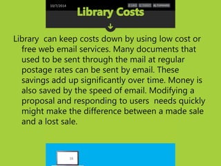 10/7/2014 
Library can keep costs down by using low cost or 
free web email services. Many documents that 
used to be sent through the mail at regular 
postage rates can be sent by email. These 
savings add up significantly over time. Money is 
also saved by the speed of email. Modifying a 
proposal and responding to users needs quickly 
might make the difference between a made sale 
and a lost sale. 
16 
 