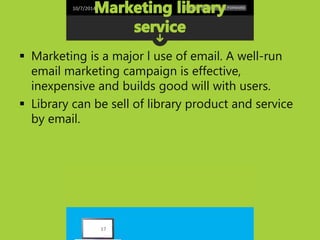 10/7/2014 
 Marketing is a major l use of email. A well-run 
email marketing campaign is effective, 
inexpensive and builds good will with users. 
 Library can be sell of library product and service 
by email. 
17 
 
