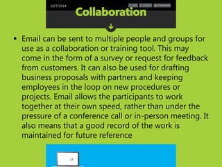 10/7/2014 
 Email can be sent to multiple people and groups for 
use as a collaboration or training tool. This may 
come in the form of a survey or request for feedback 
from customers. It can also be used for drafting 
business proposals with partners and keeping 
employees in the loop on new procedures or 
projects. Email allows the participants to work 
together at their own speed, rather than under the 
pressure of a conference call or in-person meeting. It 
also means that a good record of the work is 
maintained for future reference 
18 
 