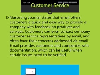 10/7/2014 
E-Marketing Journal states that email offers 
customers a quick and easy way to provide a 
company with feedback on products and 
services. Customers can even contact company 
customer service representatives by email, and 
often have their concerns addressed via email. 
Email provides customers and companies with 
documentation, which can be useful when 
certain issues need to be verified. 
19 
 