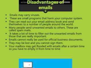 10/7/2014 
 Emails may carry viruses. 
 These are small programs that harm your computer system. 
 They can read out your email address book and send 
themselves to a number of people around the world. 
 Many people send unwanted emails to others. These are 
called spam mails. 
 It takes a lot of time to filter out the unwanted emails from 
those that are really important. 
 Emails cannot really be used for official business documents. 
 They may be lost and you cannot sign them. 
 Your mailbox may get flooded with emails after a certain time 
so you have to empty it from time to time 
20 
 