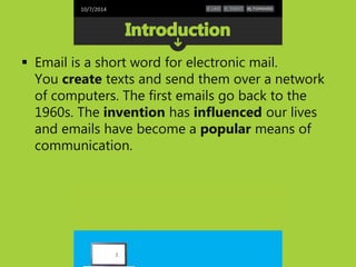 10/7/2014 
 Email is a short word for electronic mail. 
You create texts and send them over a network 
of computers. The first emails go back to the 
1960s. The invention has influenced our lives 
and emails have become a popular means of 
communication. 
3 
 
