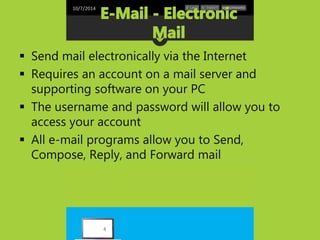 10/7/2014 
 Send mail electronically via the Internet 
 Requires an account on a mail server and 
supporting software on your PC 
 The username and password will allow you to 
access your account 
 All e-mail programs allow you to Send, 
Compose, Reply, and Forward mail 
4 
 