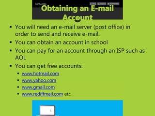 10/7/2014 
 You will need an e-mail server (post office) in 
order to send and receive e-mail. 
 You can obtain an account in school 
 You can pay for an account through an ISP such as 
AOL 
 You can get free accounts: 
 www.hotmail.com 
 www.yahoo.com 
 www.gmail.com 
 www.rediffmail.com etc 
5 
 