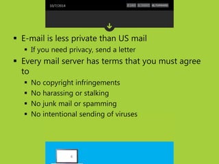 10/7/2014 
 E-mail is less private than US mail 
 If you need privacy, send a letter 
 Every mail server has terms that you must agree 
to 
 No copyright infringements 
 No harassing or stalking 
 No junk mail or spamming 
 No intentional sending of viruses 
6 
 