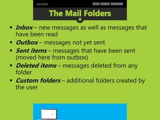10/7/2014 
 Inbox – new messages as well as messages that 
have been read 
 Outbox – messages not yet sent 
 Sent items – messages that have been sent 
(moved here from outbox) 
 Deleted items – messages deleted from any 
folder 
 Custom folders – additional folders created by 
the user 
7 
 