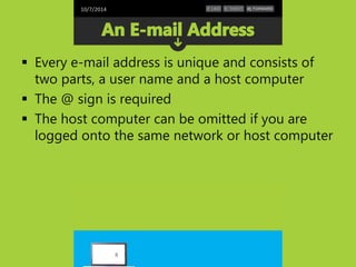10/7/2014 
 Every e-mail address is unique and consists of 
two parts, a user name and a host computer 
 The @ sign is required 
 The host computer can be omitted if you are 
logged onto the same network or host computer 
8 
 