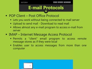 10/7/2014 
 POP Client – Post Office Protocol 
 Lets you work without being connected to mail server 
 Upload to send mail - Download to read mail 
 Allows almost any e-mail program to access e-mail from 
server 
 IMAP – Internet Message Access Protocol 
 Permits a "client" email program to access remote 
message stores as if they were local 
 Enables user to access messages from more than one 
computer 
9 
 