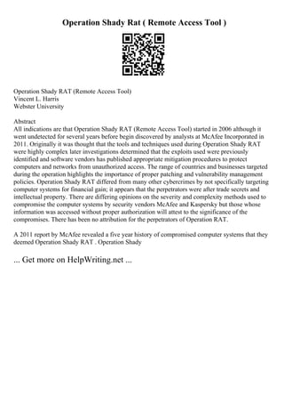 Operation Shady Rat ( Remote Access Tool )
Operation Shady RAT (Remote Access Tool)
Vincent L. Harris
Webster University
Abstract
All indications are that Operation Shady RAT (Remote Access Tool) started in 2006 although it
went undetected for several years before begin discovered by analysts at McAfee Incorporated in
2011. Originally it was thought that the tools and techniques used during Operation Shady RAT
were highly complex later investigations determined that the exploits used were previously
identified and software vendors has published appropriate mitigation procedures to protect
computers and networks from unauthorized access. The range of countries and businesses targeted
during the operation highlights the importance of proper patching and vulnerability management
policies. Operation Shady RAT differed from many other cybercrimes by not specifically targeting
computer systems for financial gain; it appears that the perpetrators were after trade secrets and
intellectual property. There are differing opinions on the severity and complexity methods used to
compromise the computer systems by security vendors McAfee and Kaspersky but those whose
information was accessed without proper authorization will attest to the significance of the
compromises. There has been no attribution for the perpetrators of Operation RAT.
A 2011 report by McAfee revealed a five year history of compromised computer systems that they
deemed Operation Shady RAT . Operation Shady
... Get more on HelpWriting.net ...
 