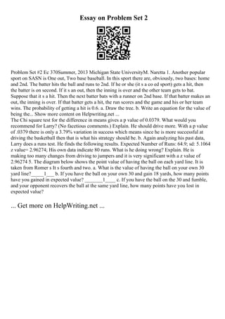 Essay on Problem Set 2
Problem Set #2 Ec 370Summer, 2013 Michigan State UniversityM. Naretta 1. Another popular
sport on SASN is One out, Two base baseball. In this sport there are, obviously, two bases: home
and 2nd. The batter hits the ball and runs to 2nd. If he or she (it s a co ed sport) gets a hit, then
the batter is on second. If it s an out, then the inning is over and the other team gets to bat.
Suppose that it s a hit. Then the next batter bats with a runner on 2nd base. If that batter makes an
out, the inning is over. If that batter gets a hit, the run scores and the game and his or her team
wins. The probability of getting a hit is 0.6. a. Draw the tree. b. Write an equation for the value of
being the... Show more content on Helpwriting.net ...
The Chi square test for the difference in means gives a p value of 0.0379. What would you
recommend for Larry? (No facetious comments.) Explain. He should drive more. With a p value
of .0379 there is only a 3.79% variation in success which means since he is more successful at
driving the basketball then that is what his strategy should be. b. Again analyzing his past data,
Larry does a runs test. He finds the following results. Expected Number of Runs: 64.9; sd: 5.1064
z value= 2.96274; His own data indicate 80 runs. What is he doing wrong? Explain. He is
making too many changes from driving to jumpers and it is very significant with a z value of
2.96274 5. The diagram below shows the point value of having the ball on each yard line. It is
taken from Romer s It s fourth and two. a. What is the value of having the ball on your own 30
yard line?_____1___ b. If you have the ball on your own 30 and gain 18 yards, how many points
have you gained in expected value? _______1____ c. If you have the ball on the 30 and fumble,
and your opponent recovers the ball at the same yard line, how many points have you lost in
expected value?
... Get more on HelpWriting.net ...
 
