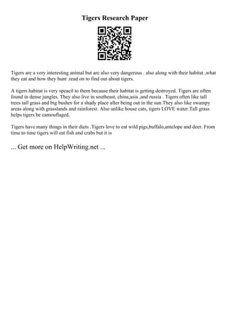 Tigers Research Paper
Tigers are a very interesting animal but are also very dangerous . also along with their habitat ,what
they eat and how they hunt .read on to find out about tigers.
A tigers habitat is very speacil to them because their habitat is getting destroyed. Tigers are often
found in dense jungles. They also live in southeast, china,asia ,and russia . Tigers often like tall
trees tall grass and big bushes for a shady place after being out in the sun.They also like swampy
areas along with grasslands and rainforest. Also unlike house cats, tigers LOVE water.Tall grass
helps tigers be camouflaged.
Tigers have many things in their diets .Tigers love to eat wild pigs,buffalo,antelope and deer. From
time to time tigers will eat fish and crabs but it is
... Get more on HelpWriting.net ...
 