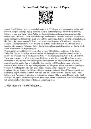 Jerome David Salinger Research Paper
Jerome David Salinger, more commonly known as J. D. Salinger, was an American author and
novelist. Despite leading a highly reclusive lifestyle and having only a narrow body of work,
Salinger is seen as a literary giant. While his short stories inspired many famous authors, his
controversial 1951 work, The Catcher in the rye, has become a landmark novel and a household
name. Salinger was born in New York City on New Year s Day, 1919 to Sol and Miriam Salinger.
His father, Sol, was a successful Kosher cheese and meat importer of Jewish and Lithuanian
descent. Miriam (born Marie nГ©e Jillich), his mother, was Scotch Irish but later converted to
Judaism after marrying Salinger s father. Similar to the characters in his stories, his family lived...
Show more content on Helpwriting.net ...
Young readers around the world could relate to many of the themes and issues in the novel.
Today The Catcher in the Rye has sold over 60 million copies and continues to sell around a
quarter million each year. It has become a staple for most school curriculums in the US and UK.
The widespread success of his novel pushed Salinger to long for privacy. He refused as many
interviews as possible and even had his photo removed from the back covers of each book. To
escape the public eye he fled to England for two months. In 1953, only two years after the
release of The Catcher in the Rye, Salinger packed his things and moved to a 90 acre property in
Cornish, New Hampshire. His new home had no running water, electricity, or working
telephone. During this time he did everything in his power to isolate himself from the public and
his literary output came to an abrupt halt. In a rare 1962 interview with The New York Times
Salinger said Publishing is a terrible invasion of my privacy. I like to write. I love to write. But I
write just for myself and my own pleasure. (Fosburgh, 1974). It is believed that there are over eight
full unpublished novels written by Salinger somewhere in his
... Get more on HelpWriting.net ...
 
