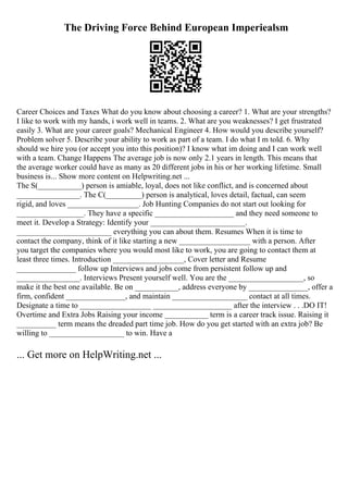 The Driving Force Behind European Imperiealsm
Career Choices and Taxes What do you know about choosing a career? 1. What are your strengths?
I like to work with my hands, i work well in teams. 2. What are you weaknesses? I get frustrated
easily 3. What are your career goals? Mechanical Engineer 4. How would you describe yourself?
Problem solver 5. Describe your ability to work as part of a team. I do what I m told. 6. Why
should we hire you (or accept you into this position)? I know what im doing and I can work well
with a team. Change Happens The average job is now only 2.1 years in length. This means that
the average worker could have as many as 20 different jobs in his or her working lifetime. Small
business is... Show more content on Helpwriting.net ...
The S(___________) person is amiable, loyal, does not like conflict, and is concerned about
________________. The C(_________) person is analytical, loves detail, factual, can seem
rigid, and loves __________________. Job Hunting Companies do not start out looking for
_________________. They have a specific ____________________ and they need someone to
meet it. Develop a Strategy: Identify your ________________________.
________________________ everything you can about them. Resumes When it is time to
contact the company, think of it like starting a new __________________ with a person. After
you target the companies where you would most like to work, you are going to contact them at
least three times. Introduction __________________, Cover letter and Resume
_______________ follow up Interviews and jobs come from persistent follow up and
________________. Interviews Present yourself well. You are the ___________________, so
make it the best one available. Be on ___________, address everyone by _______________, offer a
firm, confident _______________, and maintain ___________________ contact at all times.
Designate a time to __________________ ____________________ after the interview . . .DO IT!
Overtime and Extra Jobs Raising your income ___________ term is a career track issue. Raising it
__________ term means the dreaded part time job. How do you get started with an extra job? Be
willing to ___________________ to win. Have a
... Get more on HelpWriting.net ...
 