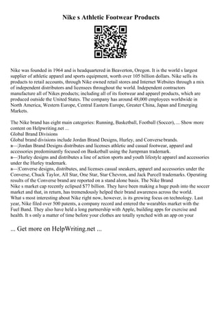 Nike s Athletic Footwear Products
Nike was founded in 1964 and is headquartered in Beaverton, Oregon. It is the world s largest
supplier of athletic apparel and sports equipment, worth over 105 billion dollars. Nike sells its
products to retail accounts, through Nike owned retail stores and Internet Websites through a mix
of independent distributors and licensees throughout the world. Independent contractors
manufacture all of Nikes products; including all of its footwear and apparel products, which are
produced outside the United States. The company has around 48,000 employees worldwide in
North America, Western Europe, Central Eastern Europe, Greater China, Japan and Emerging
Markets.
The Nike brand has eight main categories: Running, Basketball, Football (Soccer), ... Show more
content on Helpwriting.net ...
Global Brand Divisions
Global brand divisions include Jordan Brand Designs, Hurley, and Converse brands.
в—¦Jordan Brand Designs distributes and licenses athletic and casual footwear, apparel and
accessories predominantly focused on Basketball using the Jumpman trademark.
в—¦Hurley designs and distributes a line of action sports and youth lifestyle apparel and accessories
under the Hurley trademark.
в—¦Converse designs, distributes, and licenses casual sneakers, apparel and accessories under the
Converse, Chuck Taylor, All Star, One Star, Star Chevron, and Jack Purcell trademarks. Operating
results of the Converse brand are reported on a stand alone basis. The Nike Brand
Nike s market cap recently eclipsed $77 billion. They have been making a huge push into the soccer
market and that, in return, has tremendously helped their brand awareness across the world.
What s most interesting about Nike right now, however, is its growing focus on technology. Last
year, Nike filed over 500 patents, a company record and entered the wearables market with the
Fuel Band. They also have held a long partnership with Apple, building apps for exercise and
health. It s only a matter of time before your clothes are totally synched with an app on your
... Get more on HelpWriting.net ...
 