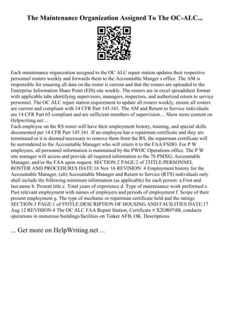 The Maintenance Organization Assigned To The OC-ALC...
Each maintenance organization assigned to the OC ALC repair station updates their respective
personnel rosters weekly and forwards them to the Accountable Manger s office. The AM is
responsible for ensuring all data on the roster is current and that the rosters are uploaded to the
Enterprise Information Share Point (EIS) site weekly. The rosters are in excel spreadsheet format
with applicable tabs identifying supervisors, managers, inspectors, and authorized return to service
personnel. The OC ALC repair station requirement to update all rosters weekly, ensure all rosters
are current and compliant with 14 CFR Part 145.161. The AM and Return to Service individuals
are 14 CFR Part 65 compliant and are sufficient members of supervision.... Show more content on
Helpwriting.net ...
Each employee on the RS roster will have their employment history, training, and special skills
documented per 14 CFR Part 145.161. If an employee has a repairman certificate and they are
terminated or it is deemed necessary to remove them from the RS, the repairman certificate will
be surrendered to the Accountable Manager who will return it to the FAA/FSDO. For P W
employees, all personnel information is maintained by the PWOC Operations office. The P W
site manager will access and provide all required information to the 76 PMXG, Accountable
Manager, and/or the FAA upon request. SECTION:2 PAGE:2 of 2TITLE:PERSONNEL
ROSTER AND PROCEDURES DATE:16 Nov 16 REVISION: 4 Employment history for the
Accountable Manager, (alt) Accountable Manager and Return to Service (RTS) individuals only
shall include the following minimum information (as applicable) for each person: a.First and
last name b. Present title c. Total years of experience d. Type of maintenance work performed e.
Past relevant employment with names of employers and periods of employment f. Scope of their
present employment g. The type of mechanic or repairman certificate held and the ratings
SECTION:3 PAGE:1 of 9TITLE:DESCRIPTION OF HOUSING AND FACILITIES DATE:17
Aug 12 REVISION:4 The OC ALC FAA Repair Station, Certificate # X2OR074B, conducts
operations in numerous buildings/facilities on Tinker AFB, OK. Descriptions
... Get more on HelpWriting.net ...
 