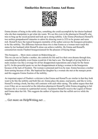 Similarities Between Emma And Homa
Emma dreams of being in the noble class, something she could accomplish by her doctor husband
who she then manipulate to get what she wants. We see this even in the pharmacist HomaГЇs who
tries to brag up the social pyramid and look up to strong nobility. Like Emma [Purchaser] HomaГЇs
two urchica pompadourstil statuettes to adorn his drawing room (s.325) to be greater and seem
rich. HomaГЇs have the typical bourgeois mentality of the author conveys the bourgeois principles,
to be like nobility. The difference between these two is that Emma as a woman must reach this
status by her husband while HomaГЇs alone can achieve nobility. By Emma and HomaГЇs
consumerism mocks Flaubert bourgeoisieneed for the pleasure of buying things.
This bourgeois ... Show more content on Helpwriting.net ...
This we can see in Charles s mother, she controls his life and live their own dreams through him,
something that probably even Emma would do if she had a son. The thought of giving birth to a
male creature was like a revenge for all her disappointed expectations and a hope for the future
(p.91). In this powerful quote we see her disappointment at being a woman in the bourgeoisie
because of the lack of freedom. The woman is pinioned and lives by man. Emma becomes a mother
from turning because of this. She baptized her daughter by a woman she met at the marquis prom
and this suggests Emma fixation of the nobility.
An important aspect of Flaubert s criticism is that Emma and HomaГЇs are similar in that they both
want to be like the nobility and both like art, Emma plays the piano, read poetry, and like to write,
HomaГЇs writing a book, but they still contrasts with each other strong. The author argues then that
even if they are as successful as the ridiculous pharmacist HomaГЇs while Emma struggling to fail
because she is a woman in a patriarchal society. Gycklaren HomaГЇs receive the Legion of Honor
and Emma takes her life. This suggests the author of injustice that the selfish survive while the
fighter
... Get more on HelpWriting.net ...
 