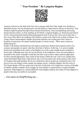 `` True Freedom `` By Langston Hughes
America is known as the land of the free, but is anyone really free? One might view freedom as
abolished slavery, but true freedom gives one the ability to make choices and act on decisions. True
freedom might be gained through lessons learned from history, from accomplishing and seeing
dreams become reality, or from standing up for beliefs. Langston Hughes, an American poet known
for his writing during the Harlem Renaissanceperiod said, In all my life, I have never been free. I
have never been able to do anything with freedom, except in the field of my writing. (citation). As a
young African Americanman, Hughes faced man obstacles, but writing gave him a sense of
freedom of expression. His poetry reached people of various social,... Show more content on
Helpwriting.net ...
People of all nations and beliefs have the right to experience freedom from injustice and to live
in peace and equality no matter what they look like or believe. In the line, I ve seen its muddy
bosom turn all golden in the sunset, (cite) Hughes use of the words muddy bosom symbolizes
brown skin. Although some may not see the beauty in the muddiness, rivers can turn golden or
beautiful in the sunset. If people would take the time to get to know others and not judge them
by their outward appearance, they could see the beauty within the soul. Like rivers, people have
a past that helped shape them. Each person, like a river has deep roots, perseverance, and a need
for freedom and understanding. Rivers are confined by land as people are confined by laws, but
just as rivers can change course, people can change society. Langston Hughes, like the rivers in
The Negro Speaks of Rivers, preserved in the face of adversity as he forged new streams of thought.
In Harlem, another example of the struggle for true freedom is represented as Langston Hughes
questions, What happens to a dream deferred? (cite) Hughes explores the reality of what happens to
people when they are unable to accomplish
... Get more on HelpWriting.net ...
 