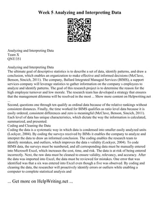 Week 5 Analyzing and Interpreting Data
Analyzing and Interpreting Data
Team X
QNT/351
Analyzing and Interpreting Data
The ultimate goal of descriptive statistics is to describe a set of data, identify patterns, and draw a
conclusion, which enables an organization to make effective and informed decisions (McClave,
Benson, Sincich, 2011). The company, Ballard Integrated Managed Services (BIMS), a support
services company will leverage statistics to gather information on the company s employees to
analyze and identify patterns. The goal of this research project is to determine the reason for the
high employee turnover and low morale. The research team has developed a strategy that ensures
that the management dilemma will be resolved in the most ... Show more content on Helpwriting.net
...
Second, questions one through ten qualify as ordinal data because of the relative rankings without
consistent distances. Finally, the time worked for BIMS qualifies as ratio level data because it is
easily ordered, consistent differences and zero is meaningful (McClave, Benson, Sincich, 2011).
Each level of data has unique characteristics, which dictate the way the information is calculated,
summarized, and presented.
Coding and Cleaning the Data
Coding the data is a systematic way in which data is condensed into smaller easily analyzed units
(Lockyer, 2004). By coding the surveys received by BIMs it enables the company to analyze and
interpret the data to draw an informed conclusion. The coding enables the research team to
identify mistakes, and outliers, which improves the data s validity (Lockyer, 2004). To code
BIMS data, the surveys must be numbered, and all corresponding data must be manually entered
into Microsoft Excel, which increases the cost, time, and risk. The data is at risk of being entered
incorrectly. Next, the raw data must be cleaned to ensure validity, relevancy, and accuracy. After
the data was imported into Excel, the data must be reviewed for mistakes. One error that was
identified was that a six was entered into Excel even though a five was observed. By coding and
cleaning the data, the researcher will proactively identify errors or outliers while enabling a
computer to complete statistical analysis and
... Get more on HelpWriting.net ...
 