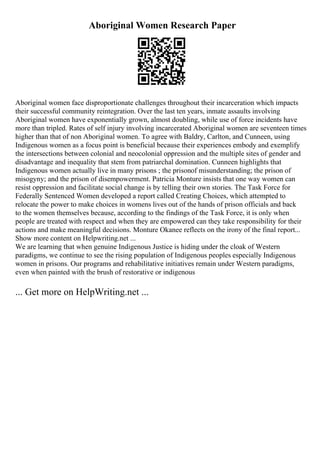 Aboriginal Women Research Paper
Aboriginal women face disproportionate challenges throughout their incarceration which impacts
their successful community reintegration. Over the last ten years, inmate assaults involving
Aboriginal women have exponentially grown, almost doubling, while use of force incidents have
more than tripled. Rates of self injury involving incarcerated Aboriginal women are seventeen times
higher than that of non Aboriginal women. To agree with Baldry, Carlton, and Cunneen, using
Indigenous women as a focus point is beneficial because their experiences embody and exemplify
the intersections between colonial and neocolonial oppression and the multiple sites of gender and
disadvantage and inequality that stem from patriarchal domination. Cunneen highlights that
Indigenous women actually live in many prisons ; the prisonof misunderstanding; the prison of
misogyny; and the prison of disempowerment. Patricia Monture insists that one way women can
resist oppression and facilitate social change is by telling their own stories. The Task Force for
Federally Sentenced Women developed a report called Creating Choices, which attempted to
relocate the power to make choices in womens lives out of the hands of prison officials and back
to the women themselves because, according to the findings of the Task Force, it is only when
people are treated with respect and when they are empowered can they take responsibility for their
actions and make meaningful decisions. Monture Okanee reflects on the irony of the final report...
Show more content on Helpwriting.net ...
We are learning that when genuine Indigenous Justice is hiding under the cloak of Western
paradigms, we continue to see the rising population of Indigenous peoples especially Indigenous
women in prisons. Our programs and rehabilitative initiatives remain under Western paradigms,
even when painted with the brush of restorative or indigenous
... Get more on HelpWriting.net ...
 