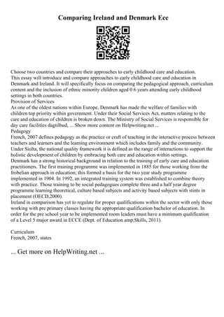 Comparing Ireland and Denmark Ecc
Choose two countries and compare their approaches to early childhood care and education.
This essay will introduce and compare approaches to early childhood care and education in
Denmark and Ireland. It will specifically focus on comparing the pedagogical approach, curriculum
content and the inclusion of ethnic minority children aged 0 6 years attending early childhood
settings in both countries.
Provision of Services
As one of the oldest nations within Europe, Denmark has made the welfare of families with
children top priority within government. Under their Social Services Act, matters relating to the
care and education of children is broken down. The Ministry of Social Services is responsible for
day care facilities dagtilbud, ... Show more content on Helpwriting.net ...
Pedagogy
French, 2007 defines pedagogy as the practice or craft of teaching in the interactive process between
teachers and learners and the learning environment which includes family and the community.
Under Siolta, the national quality framework it is defined as the range of interactions to support the
holistic development of children by embracing both care and education within settings.
Denmark has a strong historical background in relation to the training of early care and education
practitioners. The first training programme was implemented in 1885 for those working from the
frobelian approach in education; this formed a basis for the two year study programme
implemented in 1904. In 1992, an integrated training system was established to combine theory
with practice. Those training to be social pedagogues complete three and a half year degree
programme learning theoretical, culture based subjects and activity based subjects with stints in
placement (OECD,2000).
Ireland in comparison has yet to regulate for proper qualifications within the sector with only those
working with pre primary classes having the appropriate qualification bachelor of education. In
order for the pre school year to be implemented room leaders must have a minimum qualification
of a Level 5 major award in ECCE (Dept. of Education amp;Skills, 2011).
Curriculum
French, 2007, states
... Get more on HelpWriting.net ...
 