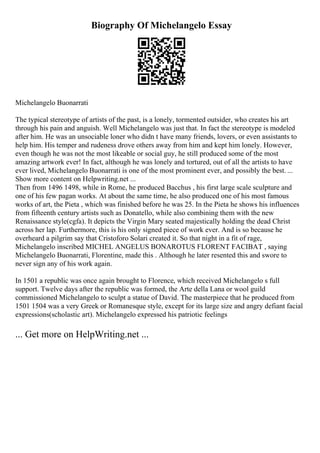 Biography Of Michelangelo Essay
Michelangelo Buonarrati
The typical stereotype of artists of the past, is a lonely, tormented outsider, who creates his art
through his pain and anguish. Well Michelangelo was just that. In fact the stereotype is modeled
after him. He was an unsociable loner who didn t have many friends, lovers, or even assistants to
help him. His temper and rudeness drove others away from him and kept him lonely. However,
even though he was not the most likeable or social guy, he still produced some of the most
amazing artwork ever! In fact, although he was lonely and tortured, out of all the artists to have
ever lived, Michelangelo Buonarrati is one of the most prominent ever, and possibly the best. ...
Show more content on Helpwriting.net ...
Then from 1496 1498, while in Rome, he produced Bacchus , his first large scale sculpture and
one of his few pagan works. At about the same time, he also produced one of his most famous
works of art, the Pieta , which was finished before he was 25. In the Pieta he shows his influences
from fifteenth century artists such as Donatello, while also combining them with the new
Renaissance style(cgfa). It depicts the Virgin Mary seated majestically holding the dead Christ
across her lap. Furthermore, this is his only signed piece of work ever. And is so because he
overheard a pilgrim say that Cristoforo Solari created it. So that night in a fit of rage,
Michelangelo inscribed MICHEL ANGELUS BONAROTUS FLORENT FACIBAT , saying
Michelangelo Buonarrati, Florentine, made this . Although he later resented this and swore to
never sign any of his work again.
In 1501 a republic was once again brought to Florence, which received Michelangelo s full
support. Twelve days after the republic was formed, the Arte della Lana or wool guild
commissioned Michelangelo to sculpt a statue of David. The masterpiece that he produced from
1501 1504 was a very Greek or Romanesque style, except for its large size and angry defiant facial
expressions(scholastic art). Michelangelo expressed his patriotic feelings
... Get more on HelpWriting.net ...
 