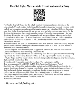 The Civil Rights Movements in Ireland and America Essay
Fall Road is deserted. Only a few dirt caked, barefoot, Irishmen can be seen shivering in the
adjacent park. We walk past the Catholic neighborhoods knowing, at any moment, buildings might
explode and automatic weapon fire could lacerate the air on every side of us. Belfast is charming,
apart from the harsh reality of guerrilla warfare and terrorism being common occurrences. For the
first time, throughout my three month tour of seventeen different European countries, I feel truly
threatened. The tension carries itself into a nearby pub where an old man asks Are you jus daft?
Or do ya have relatives here? His words hinted at my grandfather s blunt, yet kindly, expression
concerning his birthplace in N. Ireland, If you... Show more content on Helpwriting.net ...
England stole much of
Ireland s homeland and gave it to the Protestants allies from Scotland. Earlier this century, England
divided Ireland into two, claiming the six northernmost counties as its own. The large number of
Protestants, who remain loyal to the
Crown of England, have created a system of oppression similar to the Jim Crow laws of the US.
Oppression and second class citizenship have limited the
Catholics of N. Irelands opportunities and taken many lives. A Civil Rights movementwas the only
logical step. But first, we must discuss what lead up to this logical step the history. In January
1919, the Anglo Irish War began with the first shots being fired at Solobeghead. Over the next year,
the Royal Irish Constabulary (RIC
British Loyalists) became the target of a Sinn Fein (The beginning roots of the
IRA) terror campaign By mid 1919, the IRB (Irish Republican Brotherhood Part of
Sinn Fein) had infiltrated the leadership of the Volunteers (Irish Militia) and were directing its
pace on the violence. In an effort to assert control of the group, Volunteers declared the Army of
the Irish Republic. Britain responded with violence. Special forces were sent over to impose
curfews and martial law on the Irish. These forces became known as the Black and
Tans after a popular Limerick hunt group, and because of their dark green and khaki uniforms.
Another force of veterans from the Great War, called the
Auxiliaries, joined them.
... Get more on HelpWriting.net ...
 