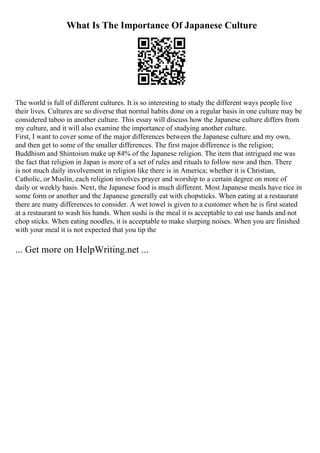 What Is The Importance Of Japanese Culture
The world is full of different cultures. It is so interesting to study the different ways people live
their lives. Cultures are so diverse that normal habits done on a regular basis in one culture may be
considered taboo in another culture. This essay will discuss how the Japanese culture differs from
my culture, and it will also examine the importance of studying another culture.
First, I want to cover some of the major differences between the Japanese culture and my own,
and then get to some of the smaller differences. The first major difference is the religion;
Buddhism and Shintoism make up 84% of the Japanese religion. The item that intrigued me was
the fact that religion in Japan is more of a set of rules and rituals to follow now and then. There
is not much daily involvement in religion like there is in America; whether it is Christian,
Catholic, or Muslin, each religion involves prayer and worship to a certain degree on more of
daily or weekly basis. Next, the Japanese food is much different. Most Japanese meals have rice in
some form or another and the Japanese generally eat with chopsticks. When eating at a restaurant
there are many differences to consider. A wet towel is given to a customer when he is first seated
at a restaurant to wash his hands. When sushi is the meal it is acceptable to eat use hands and not
chop sticks. When eating noodles, it is acceptable to make slurping noises. When you are finished
with your meal it is not expected that you tip the
... Get more on HelpWriting.net ...
 