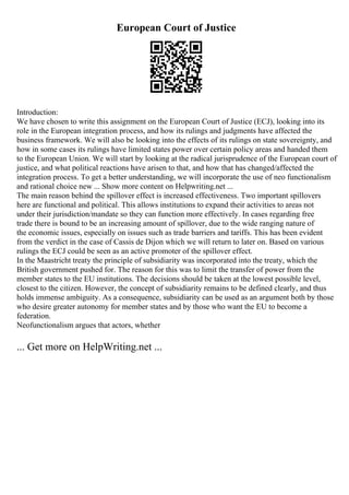 European Court of Justice
Introduction:
We have chosen to write this assignment on the European Court of Justice (ECJ), looking into its
role in the European integration process, and how its rulings and judgments have affected the
business framework. We will also be looking into the effects of its rulings on state sovereignty, and
how in some cases its rulings have limited states power over certain policy areas and handed them
to the European Union. We will start by looking at the radical jurisprudence of the European court of
justice, and what political reactions have arisen to that, and how that has changed/affected the
integration process. To get a better understanding, we will incorporate the use of neo functionalism
and rational choice new ... Show more content on Helpwriting.net ...
The main reason behind the spillover effect is increased effectiveness. Two important spillovers
here are functional and political. This allows institutions to expand their activities to areas not
under their jurisdiction/mandate so they can function more effectively. In cases regarding free
trade there is bound to be an increasing amount of spillover, due to the wide ranging nature of
the economic issues, especially on issues such as trade barriers and tariffs. This has been evident
from the verdict in the case of Cassis de Dijon which we will return to later on. Based on various
rulings the ECJ could be seen as an active promoter of the spillover effect.
In the Maastricht treaty the principle of subsidiarity was incorporated into the treaty, which the
British government pushed for. The reason for this was to limit the transfer of power from the
member states to the EU institutions. The decisions should be taken at the lowest possible level,
closest to the citizen. However, the concept of subsidiarity remains to be defined clearly, and thus
holds immense ambiguity. As a consequence, subsidiarity can be used as an argument both by those
who desire greater autonomy for member states and by those who want the EU to become a
federation.
Neofunctionalism argues that actors, whether
... Get more on HelpWriting.net ...
 