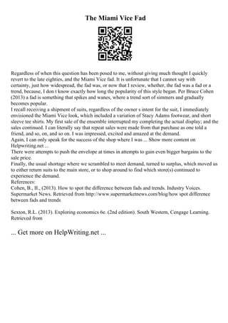The Miami Vice Fad
Regardless of when this question has been posed to me, without giving much thought I quickly
revert to the late eighties, and the Miami Vice fad. It is unfortunate that I cannot say with
certainty, just how widespread, the fad was, or now that I review, whether, the fad was a fad or a
trend, because, I don t know exactly how long the popularity of this style began. Per Bruce Cohen
(2013) a fad is something that spikes and wanes, where a trend sort of simmers and gradually
becomes popular.
I recall receiving a shipment of suits, regardless of the owner s intent for the suit, I immediately
envisioned the Miami Vice look, which included a variation of Stacy Adams footwear, and short
sleeve tee shirts. My first sale of the ensemble interrupted my completing the actual display; and the
sales continued. I can literally say that repeat sales were made from that purchase as one told a
friend, and so, on, and so on. I was impressed, excited and amazed at the demand.
Again, I can only speak for the success of the shop where I was ... Show more content on
Helpwriting.net ...
There were attempts to push the envelope at times in attempts to gain even bigger bargains to the
sale price.
Finally, the usual shortage where we scrambled to meet demand, turned to surplus, which moved us
to either return suits to the main store, or to shop around to find which store(s) continued to
experience the demand.
References:
Cohen, B., II., (2013). How to spot the difference between fads and trends. Industry Voices.
Supermarket News. Retrieved from http://www.supermarketnews.com/blog/how spot difference
between fads and trends
Sexton, R.L. (2013). Exploring economics 6e. (2nd edition). South Western, Cengage Learning.
Retrieved from
... Get more on HelpWriting.net ...
 