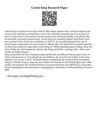 Carole King Research Paper
Carole King is a musical icon in the world of 20th century popular music, and her longevity and
success as an artist have cemented her as one of the influential musicians out of every genre of
music. In this essay, I will examine how her musical style and female identity each played roles
her incredibly successful musical career. Carole King was originally named Carole Klein when
she was born in New York City on February 9, 1942 [1]. An accomplished pianist by age 10,
Carole began songwriting in her early teens [1]. Shortly after, she helped form a quartet called the
Co Sines and created her stage name, Carole King [1]. While attending Queens College, King met
Gerry Goffin, her first husband [1]. Shortly after King and Goffin s marriage, they... Show more
content on Helpwriting.net ...
King realized that she was a working woman and that she was different than her peers, many of
whom were housewives. Even though she was different, she never felt out of place in the music
industry as her career. In 2013, President Obama awarded King the Gershwin Prize for Popular
Song [3]. Outside of music, King has also worked with Alliance for the Wild Rockies since 1990,
notably advocating for the Northern Rockies Ecosystem Protection Act (NREPA) [1]. Since then,
she has participated in electoral politics campaigning for John Kerry in 2004 and Hillary Clinton in
2008
... Get more on HelpWriting.net ...
 