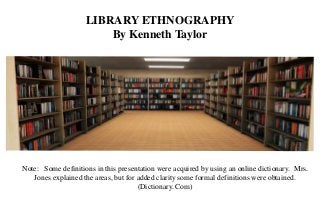 LIBRARY ETHNOGRAPHY
By Kenneth Taylor
Note: Some definitions in this presentation were acquired by using an online dictionary. Mrs.
Jones explained the areas, but for added clarity some formal definitions were obtained.
(Dictionary. Com)
 