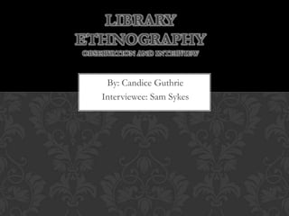 By: Candice Guthrie
Interviewee: Sam Sykes
LIBRARY
ETHNOGRAPHY
OBSERVATION AND INTERVIEW
 